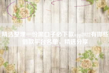 精选整理一份黑口子必下款app2022有哪些借款平台名单，精选分享