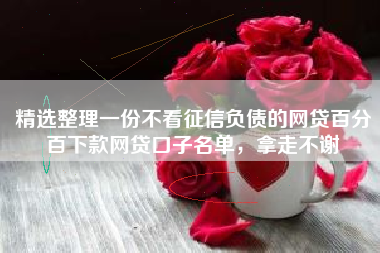 精选整理一份不看征信负债的网贷百分百下款网贷口子名单，拿走不谢