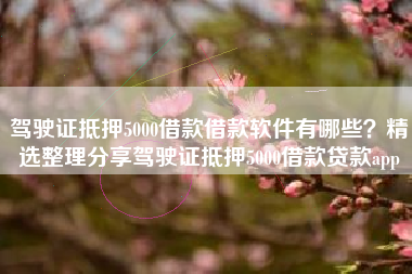 驾驶证抵押5000借款借款软件有哪些？精选整理分享驾驶证抵押5000借款贷款app