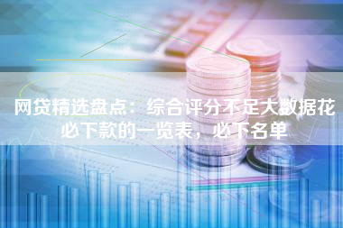 网贷精选盘点：综合评分不足大数据花必下款的一览表，必下名单