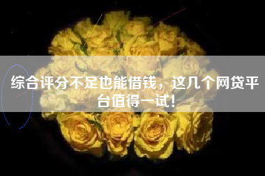 综合评分不足也能借钱，这几个网贷平台值得一试！