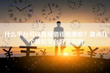 什么平台可以直接借钱有哪些？盘点几个贷款平台好下款的