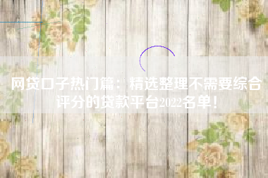 网贷口子热门篇：精选整理不需要综合评分的贷款平台2022名单！