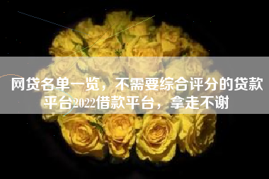 网贷名单一览，不需要综合评分的贷款平台2022借款平台，拿走不谢