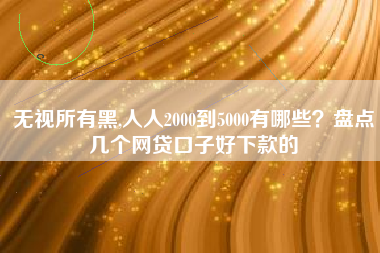 无视所有黑,人人2000到5000有哪些？盘点几个网贷口子好下款的
