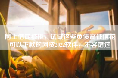 网上借钱被拒，试试这些负债高征信花可以下款的网贷2022软件，不容错过