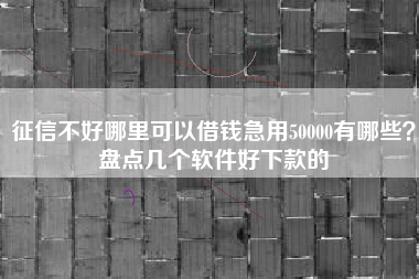 征信不好哪里可以借钱急用50000有哪些？盘点几个软件好下款的