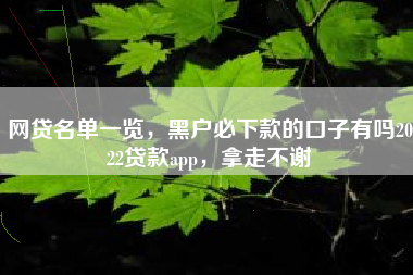 网贷名单一览，黑户必下款的口子有吗2022贷款app，拿走不谢