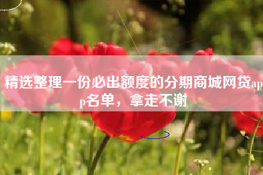 精选整理一份必出额度的分期商城网贷app名单，拿走不谢