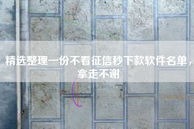 精选整理一份不看征信秒下款软件名单，拿走不谢