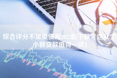 综合评分不足负债高2022能下款，这几个小额贷款值得一试！