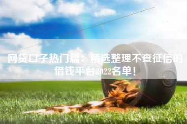 网贷口子热门篇：精选整理不查征信的借钱平台2022名单！