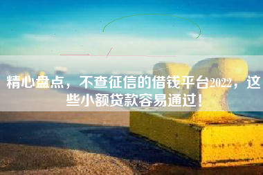 精心盘点，不查征信的借钱平台2022，这些小额贷款容易通过！