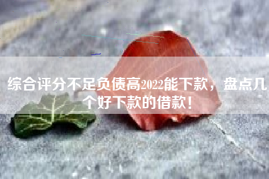 综合评分不足负债高2022能下款，盘点几个好下款的借款！