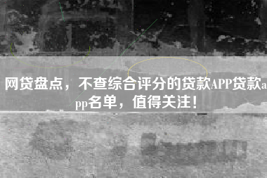 网贷盘点，不查综合评分的贷款APP贷款app名单，值得关注！