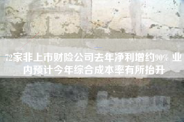72家非上市财险公司去年净利增约90% 业内预计今年综合成本率有所抬升