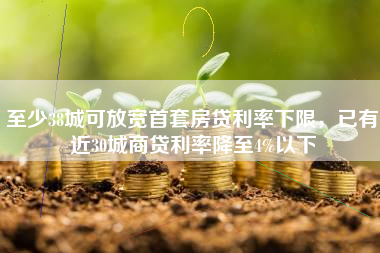 至少38城可放宽首套房贷利率下限，已有近30城商贷利率降至4%以下