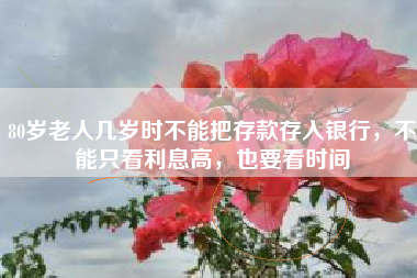 80岁老人几岁时不能把存款存入银行，不能只看利息高，也要看时间