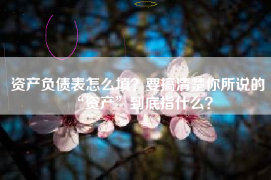 资产负债表怎么填？要搞清楚你所说的“资产”到底指什么？
