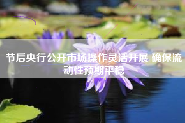 节后央行公开市场操作灵活开展 确保流动性预期平稳