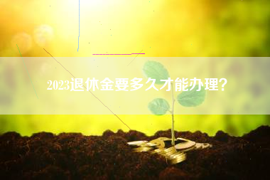 2023退休金要多久才能办理？