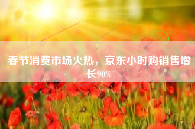 春节消费市场火热，京东小时购销售增长90%