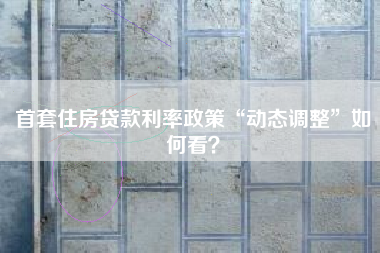 首套住房贷款利率政策“动态调整”如何看？