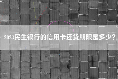 2023民生银行的信用卡还贷期限是多少？