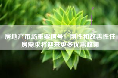 房地产市场重要信号！刚性和改善性住房需求将迎来更多优惠政策