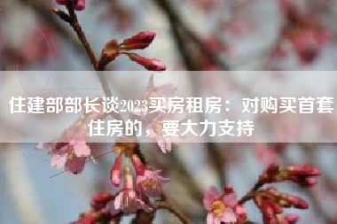 住建部部长谈2023买房租房：对购买首套住房的，要大力支持