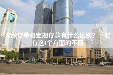 大额存单和定期存款有什么区别？一般有这4个方面的不同