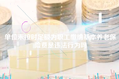 单位未按时足额为职工缴纳基本养老保险费是违法行为吗